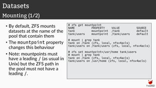 • By default, ZFS mounts
datasets at the name of the
pool that contain them
• The mountpoint property
changes this behaviour
• Note: mountpoints must
have a leading / (as usual in
Unix) but the ZFS path in
the pool must not have a
leading /.
# zfs get mountpoint
NAME PROPERTY VALUE SOURCE
tank mountpoint /tank default
tank/users mountpoint /tank/users default
# mount | grep tank
tank on /tank (zfs, local, nfsv4acls)
tank/users on /tank/users (zfs, local, nfsv4acls)
# zfs set mountpoint=/usr/home tank/users
# mount | grep tank
tank on /tank (zfs, local, nfsv4acls)
tank/users on /usr/home (zfs, local, nfsv4acls)
Datasets
Mounting (1/2)
 