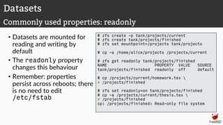 • Datasets are mounted for
reading and writing by
default
• The readonly property
changes this behaviour
• Remember: properties
persist across reboots; there
is no need to edit
/etc/fstab
# zfs create -p tank/projects/current
# zfs create tank/projects/finished
# zfs set mountpoint=/projects tank/projects
# cp -a /home/alice/projects /projects/current
# zfs get readonly tank/projects/finished
NAME PROPERTY VALUE SOURCE
tank/projects/finished readonly off default
# cp /projects/current/homework.tex 
> /projects/finished
# zfs set readonly=on tank/projects/finished
# cp -a /projects/current/thesis.tex 
> /projects/finished
cp: /projects/finished: Read-only file system
Datasets
Commonly used properties: readonly
 