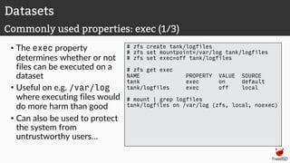 • The exec property
determines whether or not
files can be executed on a
dataset
• Useful on e.g. /var/log
where executing files would
do more harm than good
• Can also be used to protect
the system from
untrustworthy users…
# zfs create tank/logfiles
# zfs set mountpoint=/var/log tank/logfiles
# zfs set exec=off tank/logfiles
# zfs get exec
NAME PROPERTY VALUE SOURCE
tank exec on default
tank/logfiles exec off local
# mount | grep logfiles
tank/logfiles on /var/log (zfs, local, noexec)
Datasets
Commonly used properties: exec (1/3)
 