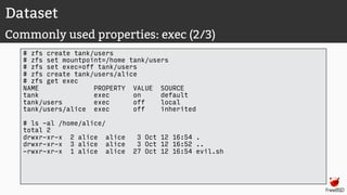Dataset
Commonly used properties: exec (2/3)
# zfs create tank/users
# zfs set mountpoint=/home tank/users
# zfs set exec=off tank/users
# zfs create tank/users/alice
# zfs get exec
NAME PROPERTY VALUE SOURCE
tank exec on default
tank/users exec off local
tank/users/alice exec off inherited
# ls -al /home/alice/
total 2
drwxr-xr-x 2 alice alice 3 Oct 12 16:54 .
drwxr-xr-x 3 alice alice 3 Oct 12 16:52 ..
-rwxr-xr-x 1 alice alice 27 Oct 12 16:54 evil.sh
 