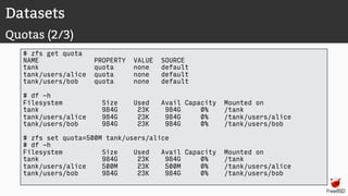 Datasets
Quotas (2/3)
# zfs get quota
NAME PROPERTY VALUE SOURCE
tank quota none default
tank/users/alice quota none default
tank/users/bob quota none default
# df -h
Filesystem Size Used Avail Capacity Mounted on
tank 984G 23K 984G 0% /tank
tank/users/alice 984G 23K 984G 0% /tank/users/alice
tank/users/bob 984G 23K 984G 0% /tank/users/bob
# zfs set quota=500M tank/users/alice
# df -h
Filesystem Size Used Avail Capacity Mounted on
tank 984G 23K 984G 0% /tank
tank/users/alice 500M 23K 500M 0% /tank/users/alice
tank/users/bob 984G 23K 984G 0% /tank/users/bob
 