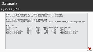 Datasets
Quotas (3/3)
# dd if=/dev/urandom of=/tank/users/alice/bigfile.dat
dd: /tank/users/alice/bigfile.dat: Disc quota exceeded
# ls -alh /tank/users/alice/bigfile.dat
-rw-r--r-- 1 root wheel 500M Oct 12 18:21 /tank/users/alice/bigfile.dat
# df -h
Filesystem Size Used Avail Capacity Mounted on
tank 984G 23K 984G 0% /tank
tank/users/alice 500M 500M 0B 100% /tank/users/alice
tank/users/bob 984G 23K 984G 0% /tank/users/bob
 