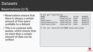 • Reservations ensure that
there is always a certain
amount of free space
available to a dataset
• This is in contrast with
quotas, which ensure that
no more than a certain
amount of data can be
written
# zfs get reservation
NAME PROPERTY VALUE SOURCE
tank reservation none default
tank/users reservation none default
tank/users/alice reservation none default
tank/users/bob reservation none default
# zfs set reservation=500M tank/users/bob
Datasets
Reservations (1/3)
 