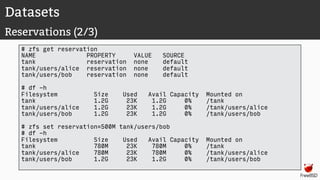 Datasets
Reservations (2/3)
# zfs get reservation
NAME PROPERTY VALUE SOURCE
tank reservation none default
tank/users/alice reservation none default
tank/users/bob reservation none default
# df -h
Filesystem Size Used Avail Capacity Mounted on
tank 1.2G 23K 1.2G 0% /tank
tank/users/alice 1.2G 23K 1.2G 0% /tank/users/alice
tank/users/bob 1.2G 23K 1.2G 0% /tank/users/bob
# zfs set reservation=500M tank/users/bob
# df -h
Filesystem Size Used Avail Capacity Mounted on
tank 780M 23K 780M 0% /tank
tank/users/alice 780M 23K 780M 0% /tank/users/alice
tank/users/bob 1.2G 23K 1.2G 0% /tank/users/bob
 