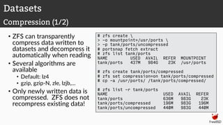 • ZFS can transparently
compress data written to
datasets and decompress it
automatically when reading
• Several algorithms are
available
• Default: lz4
• gzip, gzip-N, zle, lzjb,…
• Only newly written data is
compressed. ZFS does not
recompress existing data!
# zfs create 
> -o mountpoint=/usr/ports 
> -p tank/ports/uncompressed
# portsnap fetch extract
# zfs list tank/ports
NAME USED AVAIL REFER MOUNTPOINT
tank/ports 437M 984G 23K /usr/ports
# zfs create tank/ports/compressed
# zfs set compression=on tank/ports/compressed
# cp -a /usr/ports/ /tank/ports/compressed/
# zfs list -r tank/ports
NAME USED AVAIL REFER
tank/ports 636M 983G 23K
tank/ports/compressed 196M 983G 196M
tank/ports/uncompressed 440M 983G 440M
Datasets
Compression (1/2)
 