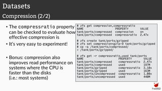 • The compressratio property
can be checked to evaluate how
effective compression is
• It’s very easy to experiment!
• Bonus: compression also
improves read performance on
systems where the CPU is
faster than the disks
(i.e.: most systems)
# zfs get compression,compressratio
NAME PROPERTY VALUE
tank/ports/compressed compression on
tank/ports/compressed compressratio 2.47x
# zfs create tank/ports/gzipped
# zfs set compression=gzip-9 tank/ports/gzipped
# cp -a /tank/ports/compressed/
> /tank/ports/gzipped/
# zfs get -r compressratio,used tank/ports
NAME PROPERTY VALUE
tank/ports/compressed compressratio 2.47x
tank/ports/compressed used 197M
tank/ports/gzipped compressratio 3.10x
tank/ports/gzipped used 163M
tank/ports/uncompressed compressratio 1.00x
tank/ports/uncompressed used 440M
Datasets
Compression (2/2)
 