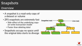 • A snapshot is a read-only copy of
a dataset or volume
• ZFS snapshots are extremely fast
• Side-effect of the underlying copy-
on-write transaction model
• Faster than deleting data!
• Snapshots occupy no space until
the original data starts to diverge
Snapshots
Overview
 