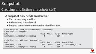 • A snapshot only needs an identifier
• Can be anything you like!
• A timestamp is traditional
• But you can use more memorable identifiers too…
Snapshots
Creating and listing snapshots (1/2)
# zfs snapshot tank/users/alice@myfirstbackup
# zfs list -t snapshot
NAME USED AVAIL REFER MOUNTPOINT
tank/users/alice@myfirstbackup 0 - 23K -
# zfs list -rt all tank/users/alice
NAME USED AVAIL REFER MOUNTPOINT
tank/users/alice 23K 984G 23K /tank/users/alice
tank/users/alice@myfirstbackup 0 - 23K -
 