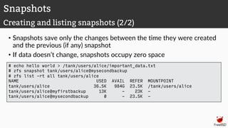 • Snapshots save only the changes between the time they were created
and the previous (if any) snapshot
• If data doesn’t change, snapshots occupy zero space
Snapshots
Creating and listing snapshots (2/2)
# echo hello world > /tank/users/alice/important_data.txt
# zfs snapshot tank/users/alice@mysecondbackup
# zfs list -rt all tank/users/alice
NAME USED AVAIL REFER MOUNTPOINT
tank/users/alice 36.5K 984G 23.5K /tank/users/alice
tank/users/alice@myfirstbackup 13K - 23K -
tank/users/alice@mysecondbackup 0 - 23.5K -
 
