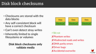 • Checksums are stored with the
data blocks
• Any self-consistent block will
have a correct checksum
• Can’t even detect stray writes
• Inherently limited to single
filesystems or volumes
üBit rot
✘Phantom writes
✘Misdirected reads and writes
✘DMA parity errors
✘Driver bugs
✘Accidental overwrite
Disk block checksums
Data
Checksum
Data
Checksum
Data
Checksum
Disk block checksums only
validate media
 
