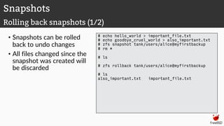 • Snapshots can be rolled
back to undo changes
• All files changed since the
snapshot was created will
be discarded
# echo hello_world > important_file.txt
# echo goodbye_cruel_world > also_important.txt
# zfs snapshot tank/users/alice@myfirstbackup
# rm *
# ls
# zfs rollback tank/users/alice@myfirstbackup
# ls
also_important.txt important_file.txt
Snapshots
Rolling back snapshots (1/2)
 