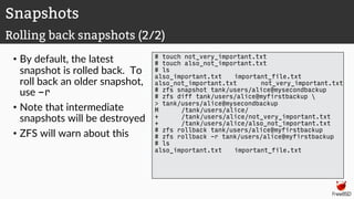 • By default, the latest
snapshot is rolled back. To
roll back an older snapshot,
use -r
• Note that intermediate
snapshots will be destroyed
• ZFS will warn about this
# touch not_very_important.txt
# touch also_not_important.txt
# ls
also_important.txt important_file.txt
also_not_important.txt not_very_important.txt
# zfs snapshot tank/users/alice@mysecondbackup
# zfs diff tank/users/alice@myfirstbackup 
> tank/users/alice@mysecondbackup
M /tank/users/alice/
+ /tank/users/alice/not_very_important.txt
+ /tank/users/alice/also_not_important.txt
# zfs rollback tank/users/alice@myfirstbackup
# zfs rollback -r tank/users/alice@myfirstbackup
# ls
also_important.txt important_file.txt
Snapshots
Rolling back snapshots (2/2)
 