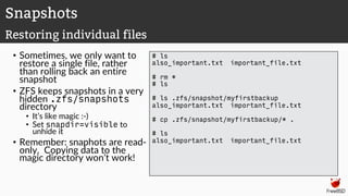 • Sometimes, we only want to
restore a single file, rather
than rolling back an entire
snapshot
• ZFS keeps snapshots in a very
hidden .zfs/snapshots
directory
• It’s like magic :-)
• Set snapdir=visible to
unhide it
• Remember: snaphots are read-
only. Copying data to the
magic directory won’t work!
# ls
also_important.txt important_file.txt
# rm *
# ls
# ls .zfs/snapshot/myfirstbackup
also_important.txt important_file.txt
# cp .zfs/snapshot/myfirstbackup/* .
# ls
also_important.txt important_file.txt
Snapshots
Restoring individual files
 