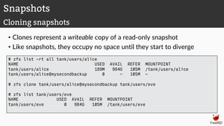 • Clones represent a writeable copy of a read-only snapshot
• Like snapshots, they occupy no space until they start to diverge
Snapshots
Cloning snapshots
# zfs list -rt all tank/users/alice
NAME USED AVAIL REFER MOUNTPOINT
tank/users/alice 189M 984G 105M /tank/users/alice
tank/users/alice@mysecondbackup 0 - 105M -
# zfs clone tank/users/alice@mysecondbackup tank/users/eve
# zfs list tank/users/eve
NAME USED AVAIL REFER MOUNTPOINT
tank/users/eve 0 984G 105M /tank/users/eve
 