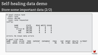 Self-healing data demo
Store some important data (2/2)
# zpool status tank
pool: tank
state: ONLINE
scan: none requested
config:
NAME STATE READ WRITE CKSUM
tank ONLINE 0 0 0
mirror-0 ONLINE 0 0 0
md0 ONLINE 0 0 0
md1 ONLINE 0 0 0
errors: No known data errors
# zpool list tank
NAME SIZE ALLOC FREE CKPOINT EXPANDSZ FRAG CAP DEDUP HEALTH ALTROOT
tank 1016G 3.51G 1012G - - 0% 0% 1.00x ONLINE -
 