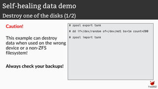 Caution!
This example can destroy
data when used on the wrong
device or a non-ZFS
filesystem!
Always check your backups!
# zpool export tank
# dd if=/dev/random of=/dev/md1 bs=1m count=200
# zpool import tank
Self-healing data demo
Destroy one of the disks (1/2)
 