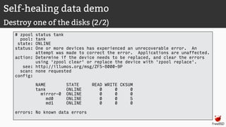 Self-healing data demo
Destroy one of the disks (2/2)
# zpool status tank
pool: tank
state: ONLINE
status: One or more devices has experienced an unrecoverable error. An
attempt was made to correct the error. Applications are unaffected.
action: Determine if the device needs to be replaced, and clear the errors
using 'zpool clear' or replace the device with 'zpool replace'.
see: http://illumos.org/msg/ZFS-8000-9P
scan: none requested
config:
NAME STATE READ WRITE CKSUM
tank ONLINE 0 0 0
mirror-0 ONLINE 0 0 0
md0 ONLINE 0 0 5
md1 ONLINE 0 0 0
errors: No known data errors
 