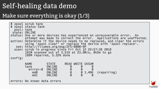 Self-healing data demo
Make sure everything is okay (1/3)
# zpool scrub tank
# zpool status tank
pool: tank
state: ONLINE
status: One or more devices has experienced an unrecoverable error. An
attempt was made to correct the error. Applications are unaffected.
action: Determine if the device needs to be replaced, and clear the errors
using 'zpool clear' or replace the device with 'zpool replace'.
see: http://illumos.org/msg/ZFS-8000-9P
scan: scrub in progress since Fri Oct 12 22:57:36 2018
191M scanned out of 3.51G at 23.9M/s, 0h2m to go
186M repaired, 5.32% done
config:
NAME STATE READ WRITE CKSUM
tank ONLINE 0 0 0
mirror-0 ONLINE 0 0 0
md0 ONLINE 0 0 1.49K (repairing)
md1 ONLINE 0 0 0
errors: No known data errors
 