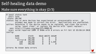 Self-healing data demo
Make sure everything is okay (2/3)
# zpool status tank
pool: tank
state: ONLINE
status: One or more devices has experienced an unrecoverable error. An
attempt was made to correct the error. Applications are unaffected.
action: Determine if the device needs to be replaced, and clear the errors
using 'zpool clear' or replace the device with 'zpool replace'.
see: http://illumos.org/msg/ZFS-8000-9P
scan: scrub repaired 196M in 0h0m with 0 errors on Fri Oct 12 22:58:14 2018
config:
NAME STATE READ WRITE CKSUM
tank ONLINE 0 0 0
mirror-0 ONLINE 0 0 0
md0 ONLINE 0 0 1.54K
md1 ONLINE 0 0 0
errors: No known data errors
 