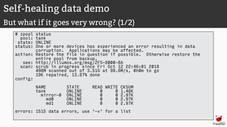 Self-healing data demo
But what if it goes very wrong? (1/2)
# zpool status
pool: tank
state: ONLINE
status: One or more devices has experienced an error resulting in data
corruption. Applications may be affected.
action: Restore the file in question if possible. Otherwise restore the
entire pool from backup.
see: http://illumos.org/msg/ZFS-8000-8A
scan: scrub in progress since Fri Oct 12 22:46:01 2018
498M scanned out of 3.51G at 99.6M/s, 0h0m to go
19K repaired, 13.87% done
config:
NAME STATE READ WRITE CKSUM
tank ONLINE 0 0 1.48K
mirror-0 ONLINE 0 0 2.97K
md0 ONLINE 0 0 2.97K
md1 ONLINE 0 0 2.97K
errors: 1515 data errors, use '-v' for a list
 