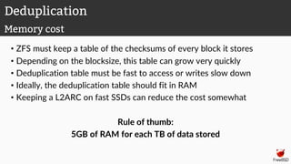 • ZFS must keep a table of the checksums of every block it stores
• Depending on the blocksize, this table can grow very quickly
• Deduplication table must be fast to access or writes slow down
• Ideally, the deduplication table should fit in RAM
• Keeping a L2ARC on fast SSDs can reduce the cost somewhat
Rule of thumb:
5GB of RAM for each TB of data stored
Deduplication
Memory cost
 