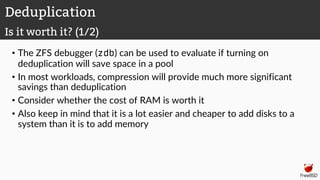• The ZFS debugger (zdb) can be used to evaluate if turning on
deduplication will save space in a pool
• In most workloads, compression will provide much more significant
savings than deduplication
• Consider whether the cost of RAM is worth it
• Also keep in mind that it is a lot easier and cheaper to add disks to a
system than it is to add memory
Deduplication
Is it worth it? (1/2)
 