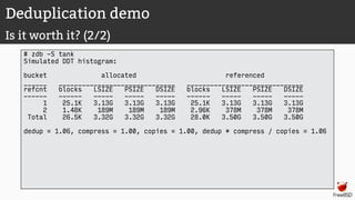 Deduplication demo
Is it worth it? (2/2)
# zdb -S tank
Simulated DDT histogram:
bucket allocated referenced
______ ______________________________ ______________________________
refcnt blocks LSIZE PSIZE DSIZE blocks LSIZE PSIZE DSIZE
------ ------ ----- ----- ----- ------ ----- ----- -----
1 25.1K 3.13G 3.13G 3.13G 25.1K 3.13G 3.13G 3.13G
2 1.48K 189M 189M 189M 2.96K 378M 378M 378M
Total 26.5K 3.32G 3.32G 3.32G 28.0K 3.50G 3.50G 3.50G
dedup = 1.06, compress = 1.00, copies = 1.00, dedup * compress / copies = 1.06
 