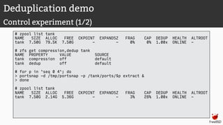 Deduplication demo
Control experiment (1/2)
# zpool list tank
NAME SIZE ALLOC FREE CKPOINT EXPANDSZ FRAG CAP DEDUP HEALTH ALTROOT
tank 7.50G 79.5K 7.50G - - 0% 0% 1.00x ONLINE -
# zfs get compression,dedup tank
NAME PROPERTY VALUE SOURCE
tank compression off default
tank dedup off default
# for p in `seq 0 4`; do
> portsnap -d /tmp/portsnap -p /tank/ports/$p extract &
> done
# zpool list tank
NAME SIZE ALLOC FREE CKPOINT EXPANDSZ FRAG CAP DEDUP HEALTH ALTROOT
tank 7.50G 2.14G 5.36G - - 3% 28% 1.00x ONLINE -
 