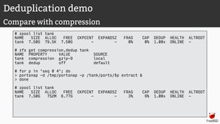 Deduplication demo
Compare with compression
# zpool list tank
NAME SIZE ALLOC FREE CKPOINT EXPANDSZ FRAG CAP DEDUP HEALTH ALTROOT
tank 7.50G 79.5K 7.50G - - 0% 0% 1.00x ONLINE -
# zfs get compression,dedup tank
NAME PROPERTY VALUE SOURCE
tank compression gzip-9 local
tank dedup off default
# for p in `seq 0 4`; do
> portsnap -d /tmp/portsnap -p /tank/ports/$p extract &
> done
# zpool list tank
NAME SIZE ALLOC FREE CKPOINT EXPANDSZ FRAG CAP DEDUP HEALTH ALTROOT
tank 7.50G 752M 6.77G - - 3% 9% 1.00x ONLINE -
 