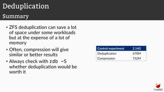 • ZFS deduplication can save a lot
of space under some workloads
but at the expense of a lot of
memory
• Often, compression will give
similar or better results
• Always check with zdb -S
whether deduplication would be
worth it
Control experiment 2.14G
Deduplication 670M
Compression 752M
Deduplication
Summary
 