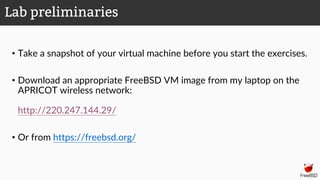 • Take a snapshot of your virtual machine before you start the exercises.
• Download an appropriate FreeBSD VM image from my laptop on the
APRICOT wireless network:
http://220.247.144.29/
• Or from https://freebsd.org/
Lab preliminaries
 