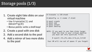 1. Create eight fake disks on your
virtual machine
• Use truncate(1) and
mdconfig(8)
• Bonus points: write a shell loop!
2. Create a pool with one disk
3. Add a second disk to the pool
4. Add a mirror of two more disks
to the pool
Storage pools (1/3)
# truncate -s 1TB diskX
# mdconfig -a -t vnode -f diskX
# zpool create
# zpool add
# zpool attach
# zpool destroy
NOTE: If you want to use fake disks larger
than the disk in your virtual machine
you must set this sysctl(8) first:
# sysctl vfs.zfs.vdev.trim_on_init=0
Your VM will run out of space if you forget!
 