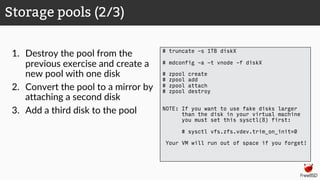 1. Destroy the pool from the
previous exercise and create a
new pool with one disk
2. Convert the pool to a mirror by
attaching a second disk
3. Add a third disk to the pool
Storage pools (2/3)
# truncate -s 1TB diskX
# mdconfig -a -t vnode -f diskX
# zpool create
# zpool add
# zpool attach
# zpool destroy
NOTE: If you want to use fake disks larger
than the disk in your virtual machine
you must set this sysctl(8) first:
# sysctl vfs.zfs.vdev.trim_on_init=0
Your VM will run out of space if you forget!
 