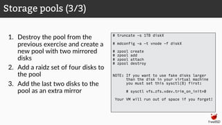 1. Destroy the pool from the
previous exercise and create a
new pool with two mirrored
disks
2. Add a raidz set of four disks to
the pool
3. Add the last two disks to the
pool as an extra mirror
Storage pools (3/3)
# truncate -s 1TB diskX
# mdconfig -a -t vnode -f diskX
# zpool create
# zpool add
# zpool attach
# zpool destroy
NOTE: If you want to use fake disks larger
than the disk in your virtual machine
you must set this sysctl(8) first:
# sysctl vfs.zfs.vdev.trim_on_init=0
Your VM will run out of space if you forget!
 