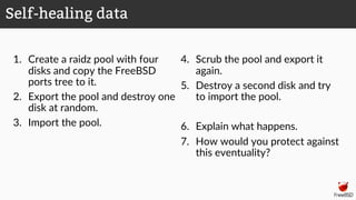 1. Create a raidz pool with four
disks and copy the FreeBSD
ports tree to it.
2. Export the pool and destroy one
disk at random.
3. Import the pool.
4. Scrub the pool and export it
again.
5. Destroy a second disk and try
to import the pool.
6. Explain what happens.
7. How would you protect against
this eventuality?
Self-healing data
 