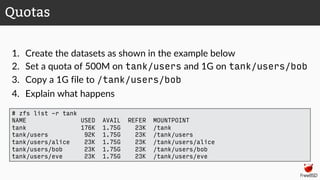1. Create the datasets as shown in the example below
2. Set a quota of 500M on tank/users and 1G on tank/users/bob
3. Copy a 1G file to /tank/users/bob
4. Explain what happens
Quotas
# zfs list -r tank
NAME USED AVAIL REFER MOUNTPOINT
tank 176K 1.75G 23K /tank
tank/users 92K 1.75G 23K /tank/users
tank/users/alice 23K 1.75G 23K /tank/users/alice
tank/users/bob 23K 1.75G 23K /tank/users/bob
tank/users/eve 23K 1.75G 23K /tank/users/eve
 