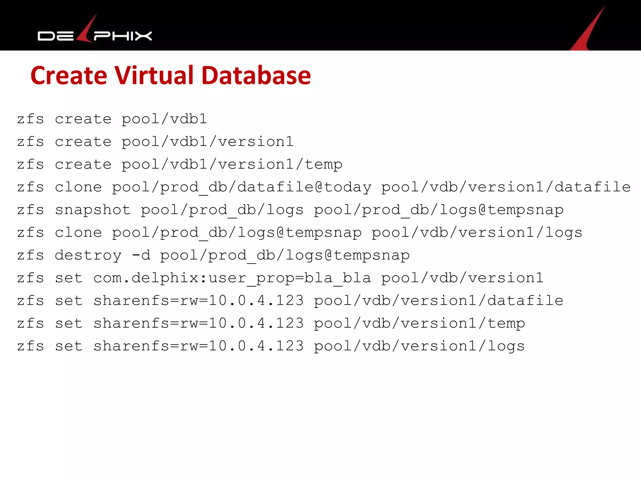 Create Virtual Database
zfs create pool/vdb1
zfs create pool/vdb1/version1
zfs create pool/vdb1/version1/temp
zfs clone pool/prod_db/datafile@today pool/vdb/version1/datafile
zfs snapshot pool/prod_db/logs pool/prod_db/logs@tempsnap
zfs clone pool/prod_db/logs@tempsnap pool/vdb/version1/logs
zfs destroy -d pool/prod_db/logs@tempsnap
zfs set com.delphix:user_prop=bla_bla pool/vdb/version1
zfs set sharenfs=rw=10.0.4.123 pool/vdb/version1/datafile
zfs set sharenfs=rw=10.0.4.123 pool/vdb/version1/temp
zfs set sharenfs=rw=10.0.4.123 pool/vdb/version1/logs
 
