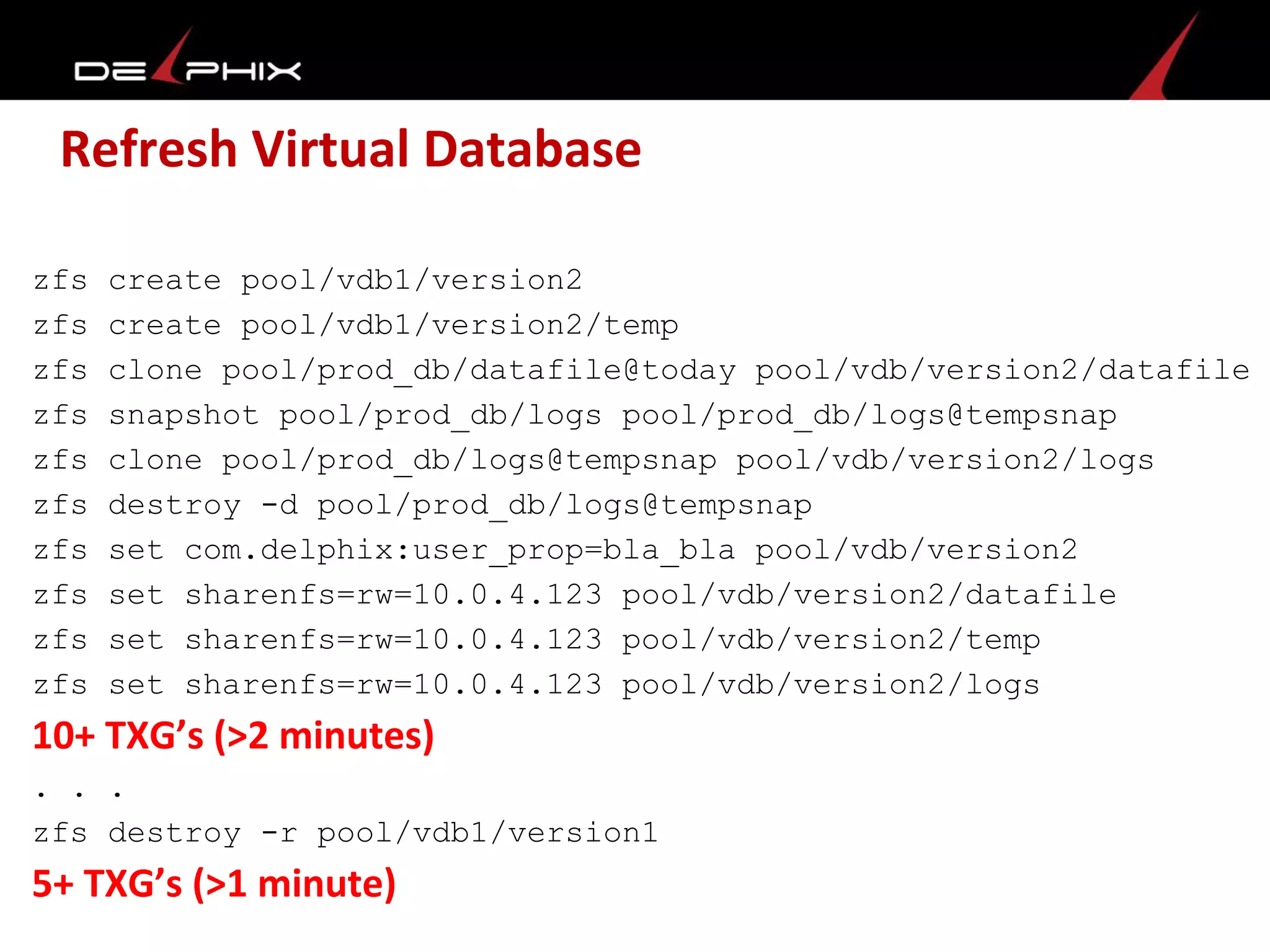 Refresh Virtual Database
zfs create pool/vdb1/version2
zfs create pool/vdb1/version2/temp
zfs clone pool/prod_db/datafile@today pool/vdb/version2/datafile
zfs snapshot pool/prod_db/logs pool/prod_db/logs@tempsnap
zfs clone pool/prod_db/logs@tempsnap pool/vdb/version2/logs
zfs destroy -d pool/prod_db/logs@tempsnap
zfs set com.delphix:user_prop=bla_bla pool/vdb/version2
zfs set sharenfs=rw=10.0.4.123 pool/vdb/version2/datafile
zfs set sharenfs=rw=10.0.4.123 pool/vdb/version2/temp
zfs set sharenfs=rw=10.0.4.123 pool/vdb/version2/logs
10+ TXG’s (>2 minutes)
. . .
zfs destroy -r pool/vdb1/version1
5+ TXG’s (>1 minute)
 