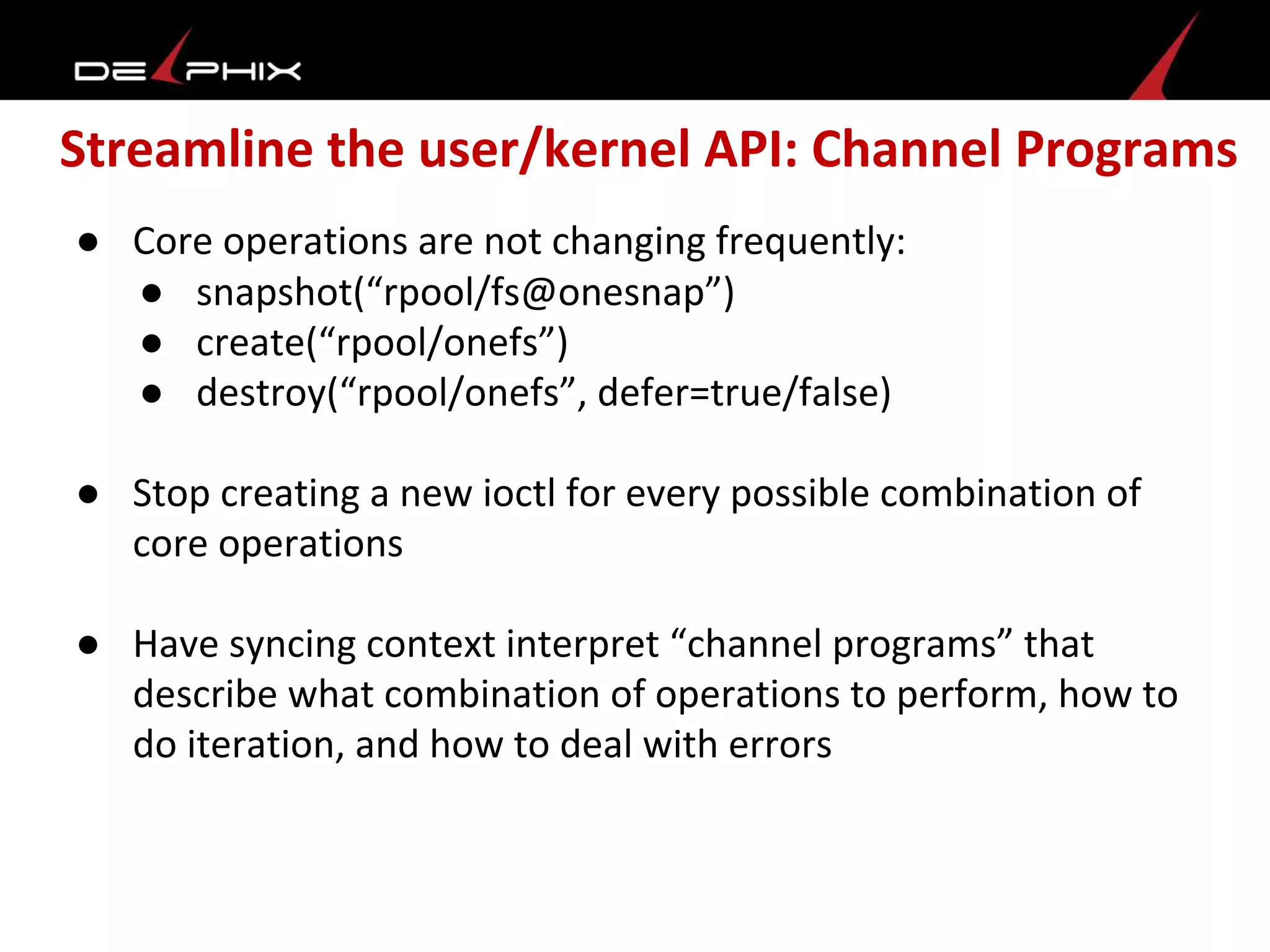 Streamline the user/kernel API: Channel Programs
● Core operations are not changing frequently:
● snapshot(“rpool/fs@onesnap”)
● create(“rpool/onefs”)
● destroy(“rpool/onefs”, defer=true/false)
● Stop creating a new ioctl for every possible combination of
core operations
● Have syncing context interpret “channel programs” that
describe what combination of operations to perform, how to
do iteration, and how to deal with errors
 