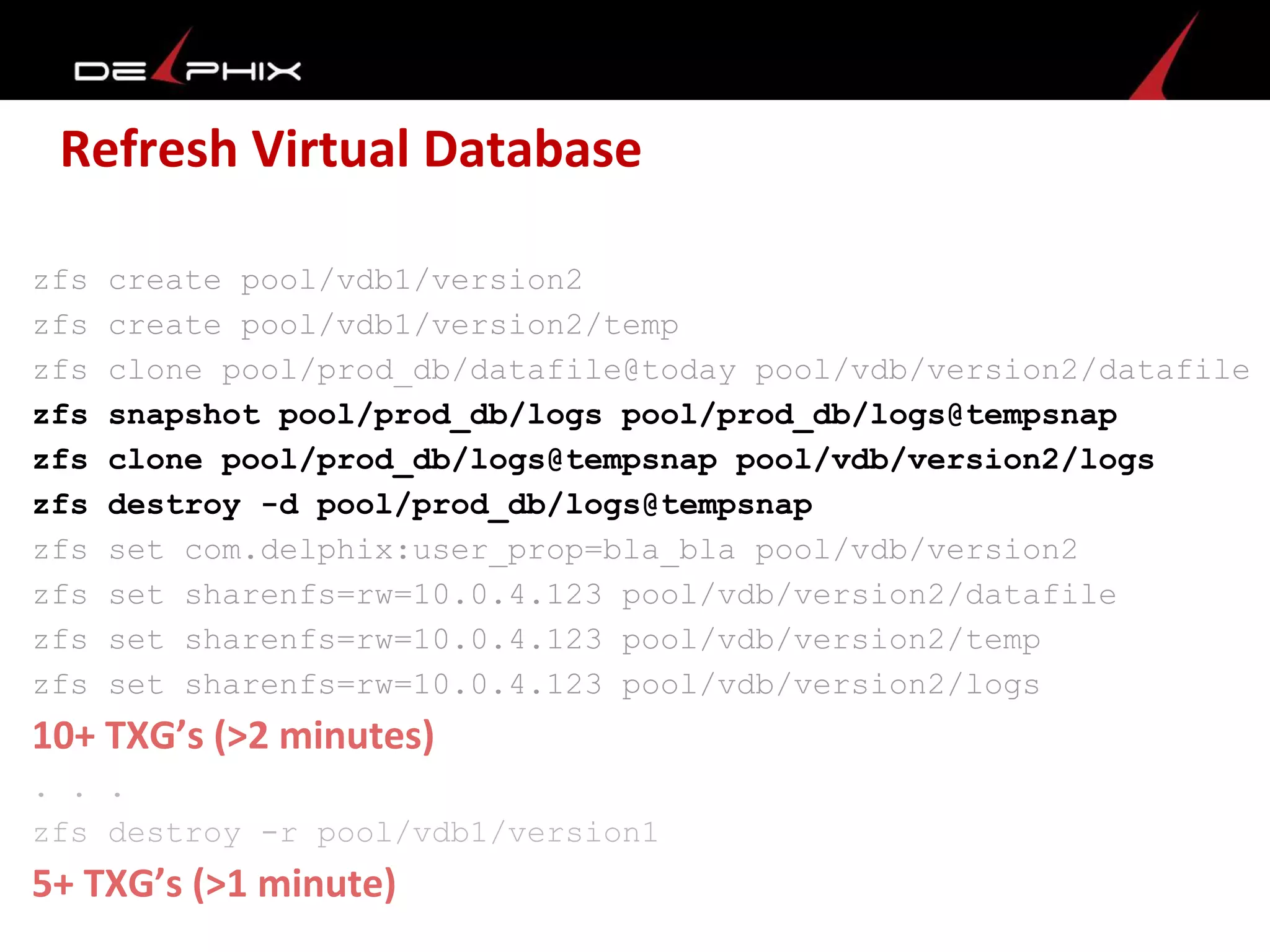 Refresh Virtual Database
zfs create pool/vdb1/version2
zfs create pool/vdb1/version2/temp
zfs clone pool/prod_db/datafile@today pool/vdb/version2/datafile
zfs snapshot pool/prod_db/logs pool/prod_db/logs@tempsnap
zfs clone pool/prod_db/logs@tempsnap pool/vdb/version2/logs
zfs destroy -d pool/prod_db/logs@tempsnap
zfs set com.delphix:user_prop=bla_bla pool/vdb/version2
zfs set sharenfs=rw=10.0.4.123 pool/vdb/version2/datafile
zfs set sharenfs=rw=10.0.4.123 pool/vdb/version2/temp
zfs set sharenfs=rw=10.0.4.123 pool/vdb/version2/logs
10+ TXG’s (>2 minutes)
. . .
zfs destroy -r pool/vdb1/version1
5+ TXG’s (>1 minute)
 
