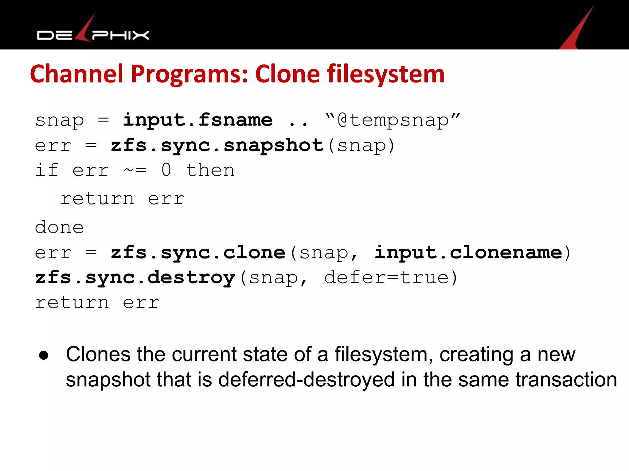 Channel Programs: Clone filesystem
snap = input.fsname .. “@tempsnap”
err = zfs.sync.snapshot(snap)
if err ~= 0 then
return err
done
err = zfs.sync.clone(snap, input.clonename)
zfs.sync.destroy(snap, defer=true)
return err
● Clones the current state of a filesystem, creating a new
snapshot that is deferred-destroyed in the same transaction
 