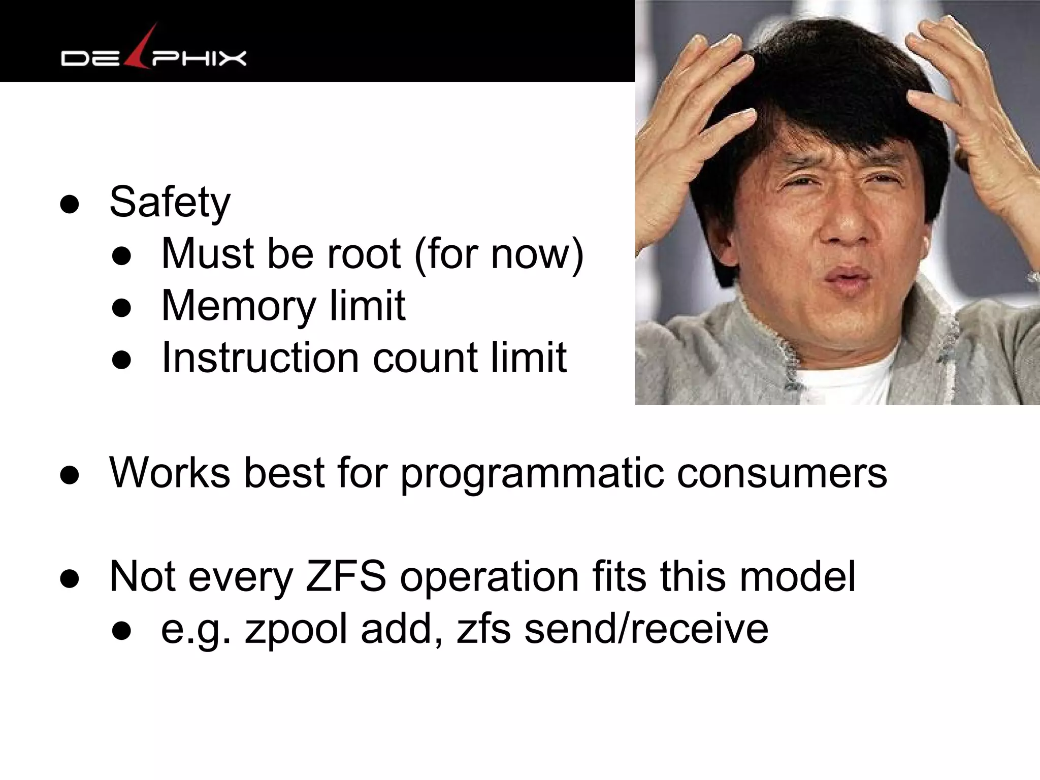 ● Safety
● Must be root (for now)
● Memory limit
● Instruction count limit
● Works best for programmatic consumers
● Not every ZFS operation fits this model
● e.g. zpool add, zfs send/receive
 