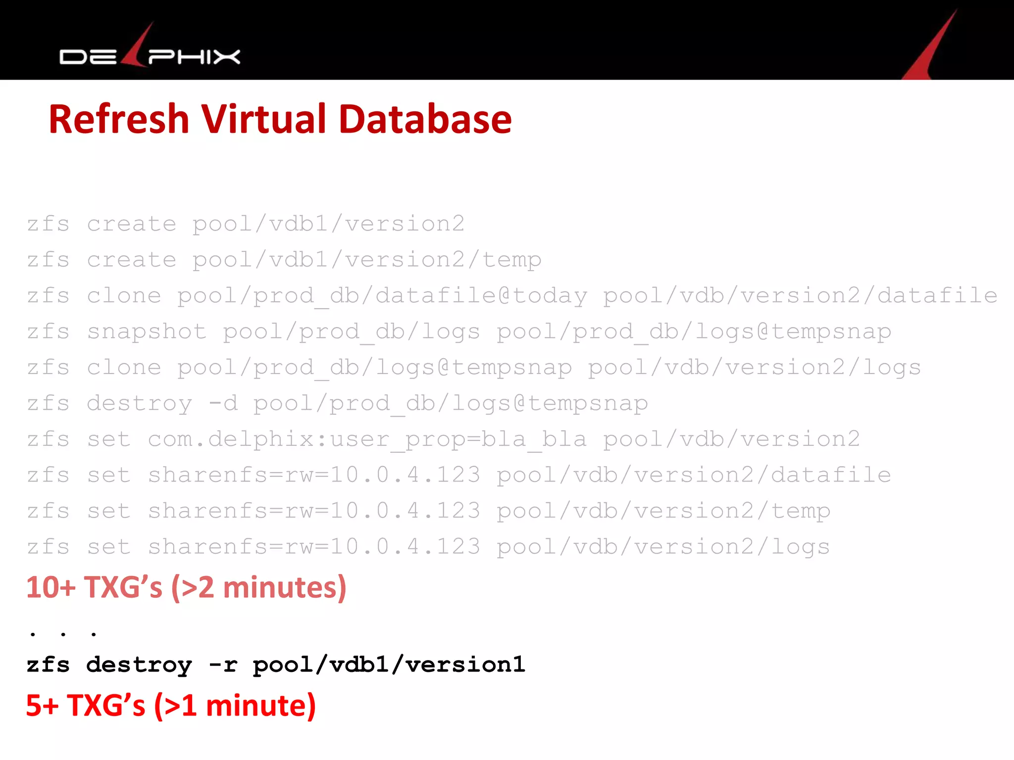 Refresh Virtual Database
zfs create pool/vdb1/version2
zfs create pool/vdb1/version2/temp
zfs clone pool/prod_db/datafile@today pool/vdb/version2/datafile
zfs snapshot pool/prod_db/logs pool/prod_db/logs@tempsnap
zfs clone pool/prod_db/logs@tempsnap pool/vdb/version2/logs
zfs destroy -d pool/prod_db/logs@tempsnap
zfs set com.delphix:user_prop=bla_bla pool/vdb/version2
zfs set sharenfs=rw=10.0.4.123 pool/vdb/version2/datafile
zfs set sharenfs=rw=10.0.4.123 pool/vdb/version2/temp
zfs set sharenfs=rw=10.0.4.123 pool/vdb/version2/logs
10+ TXG’s (>2 minutes)
. . .
zfs destroy -r pool/vdb1/version1
5+ TXG’s (>1 minute)
 