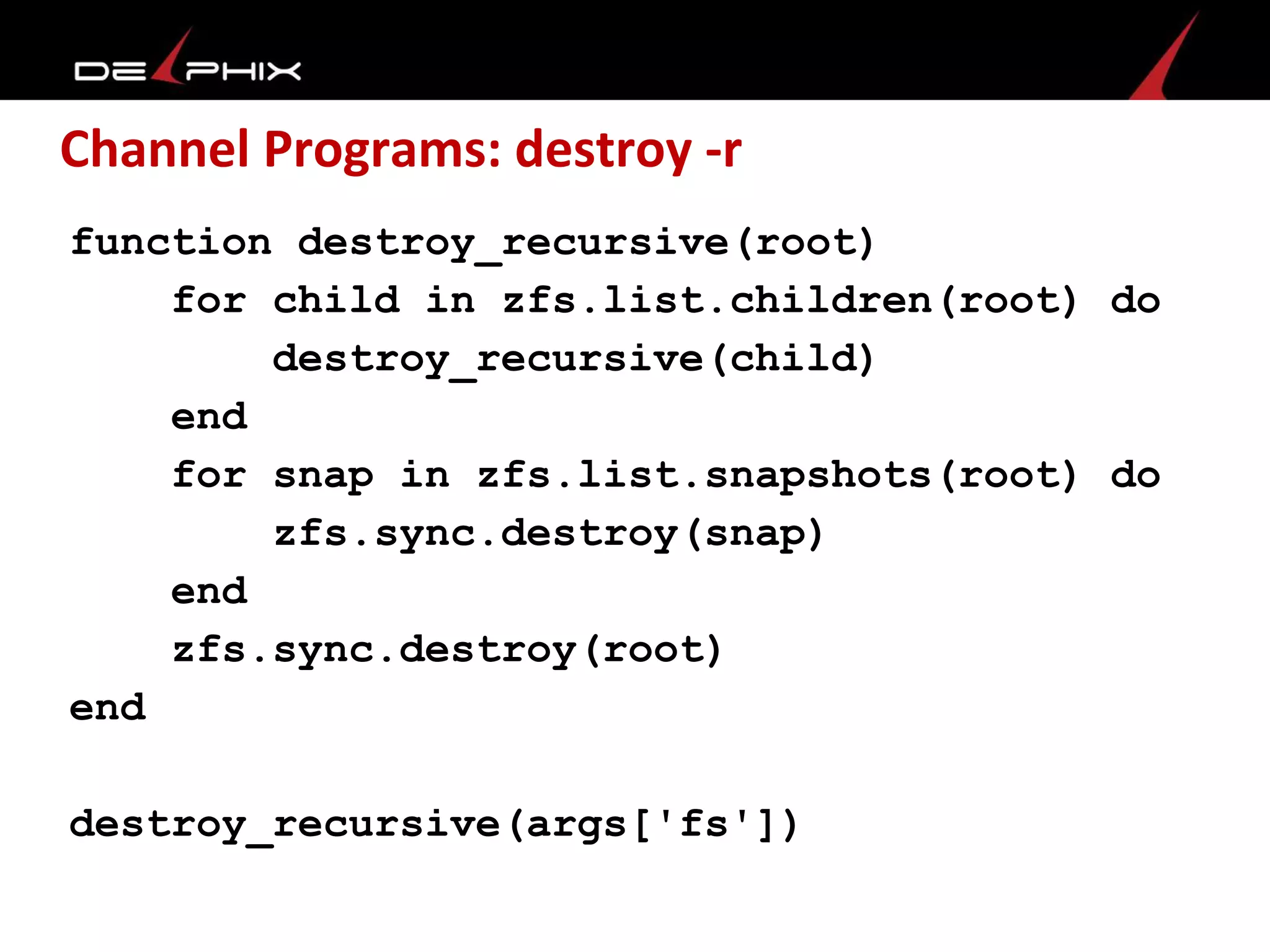 Channel Programs: destroy -r
function destroy_recursive(root)
for child in zfs.list.children(root) do
destroy_recursive(child)
end
for snap in zfs.list.snapshots(root) do
zfs.sync.destroy(snap)
end
zfs.sync.destroy(root)
end
destroy_recursive(args['fs'])
 