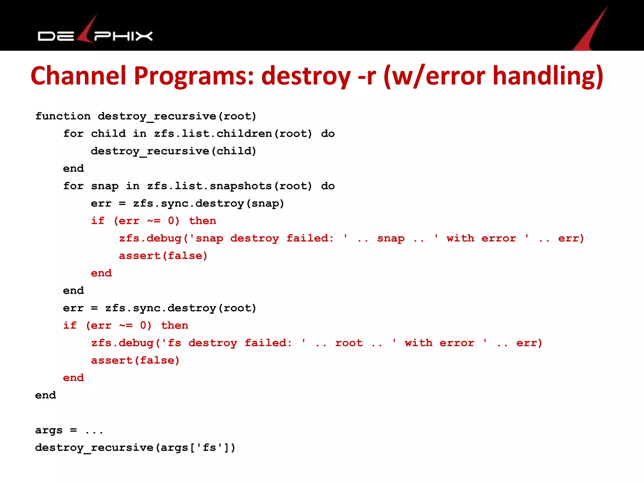 Channel Programs: destroy -r (w/error handling)
function destroy_recursive(root)
for child in zfs.list.children(root) do
destroy_recursive(child)
end
for snap in zfs.list.snapshots(root) do
err = zfs.sync.destroy(snap)
if (err ~= 0) then
zfs.debug('snap destroy failed: ' .. snap .. ' with error ' .. err)
assert(false)
end
end
err = zfs.sync.destroy(root)
if (err ~= 0) then
zfs.debug('fs destroy failed: ' .. root .. ' with error ' .. err)
assert(false)
end
end
args = ...
destroy_recursive(args['fs'])
 