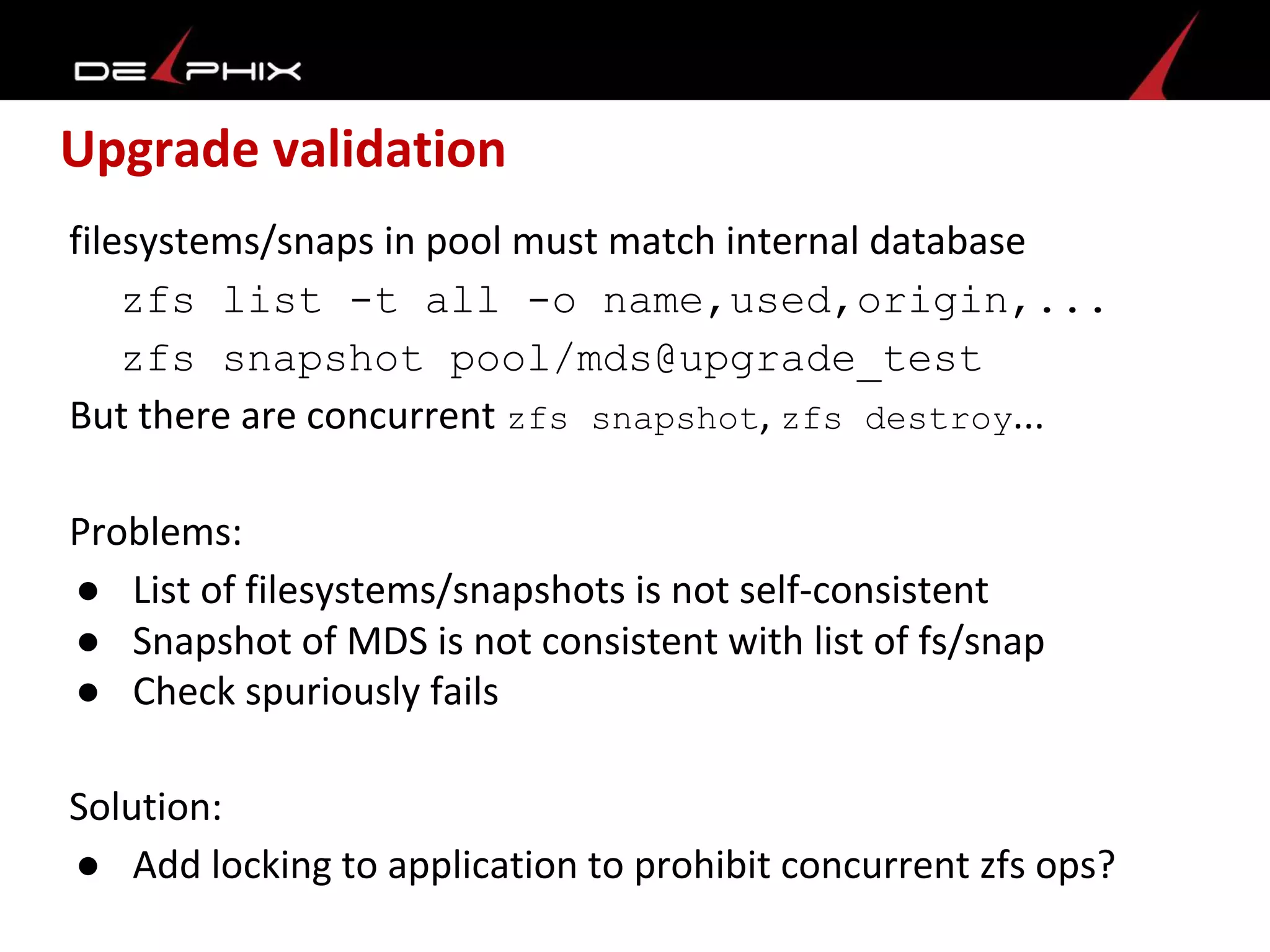 Upgrade validation
filesystems/snaps in pool must match internal database
zfs list -t all -o name,used,origin,...
zfs snapshot pool/mds@upgrade_test
But there are concurrent zfs snapshot, zfs destroy...
Problems:
● List of filesystems/snapshots is not self-consistent
● Snapshot of MDS is not consistent with list of fs/snap
● Check spuriously fails
Solution:
● Add locking to application to prohibit concurrent zfs ops?
 