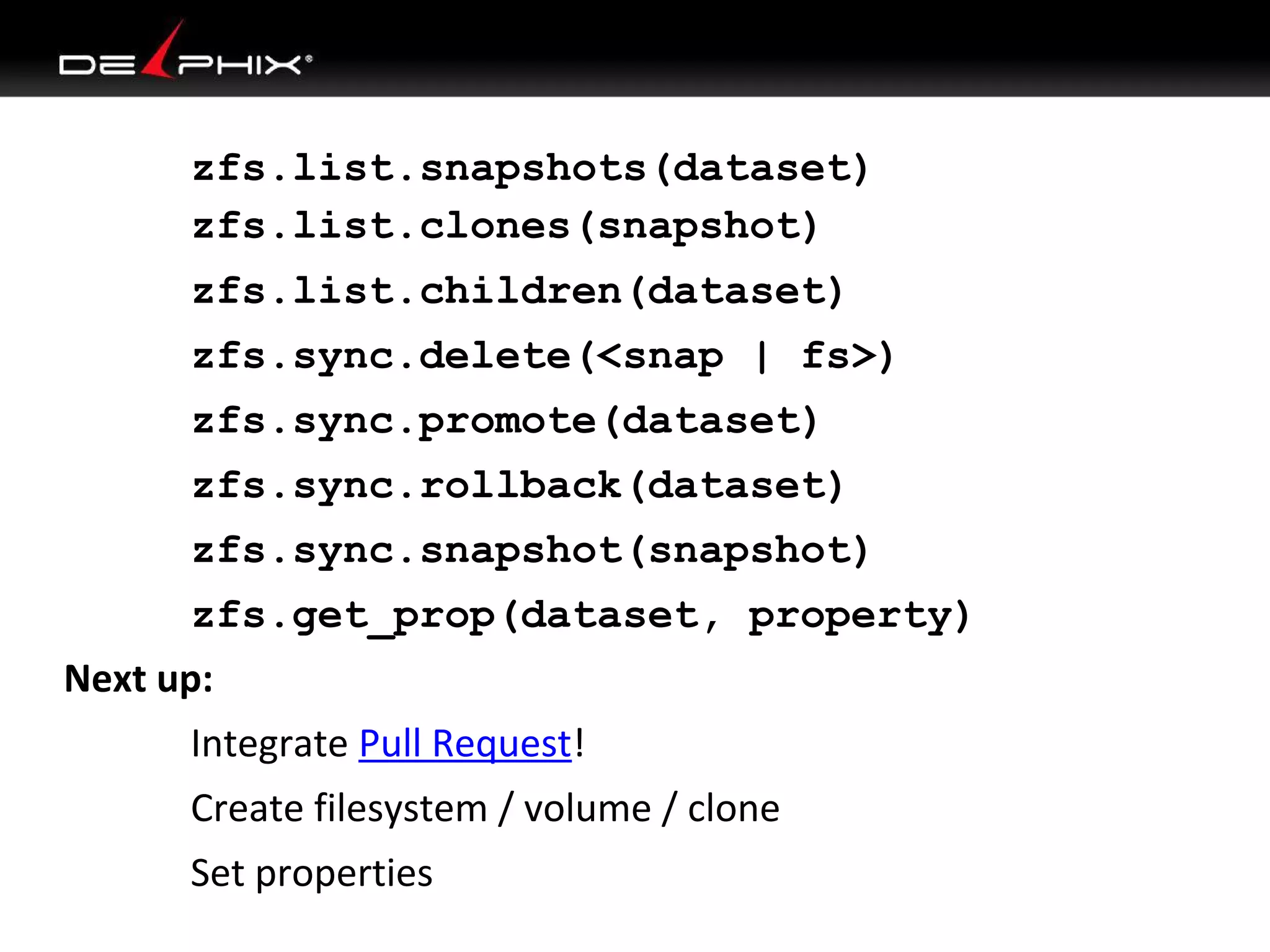 zfs.list.snapshots(dataset)
zfs.list.clones(snapshot)
zfs.list.children(dataset)
zfs.sync.delete(<snap | fs>)
zfs.sync.promote(dataset)
zfs.sync.rollback(dataset)
zfs.sync.snapshot(snapshot)
zfs.get_prop(dataset, property)
Next up:
Integrate Pull Request!
Create filesystem / volume / clone
Set properties
 