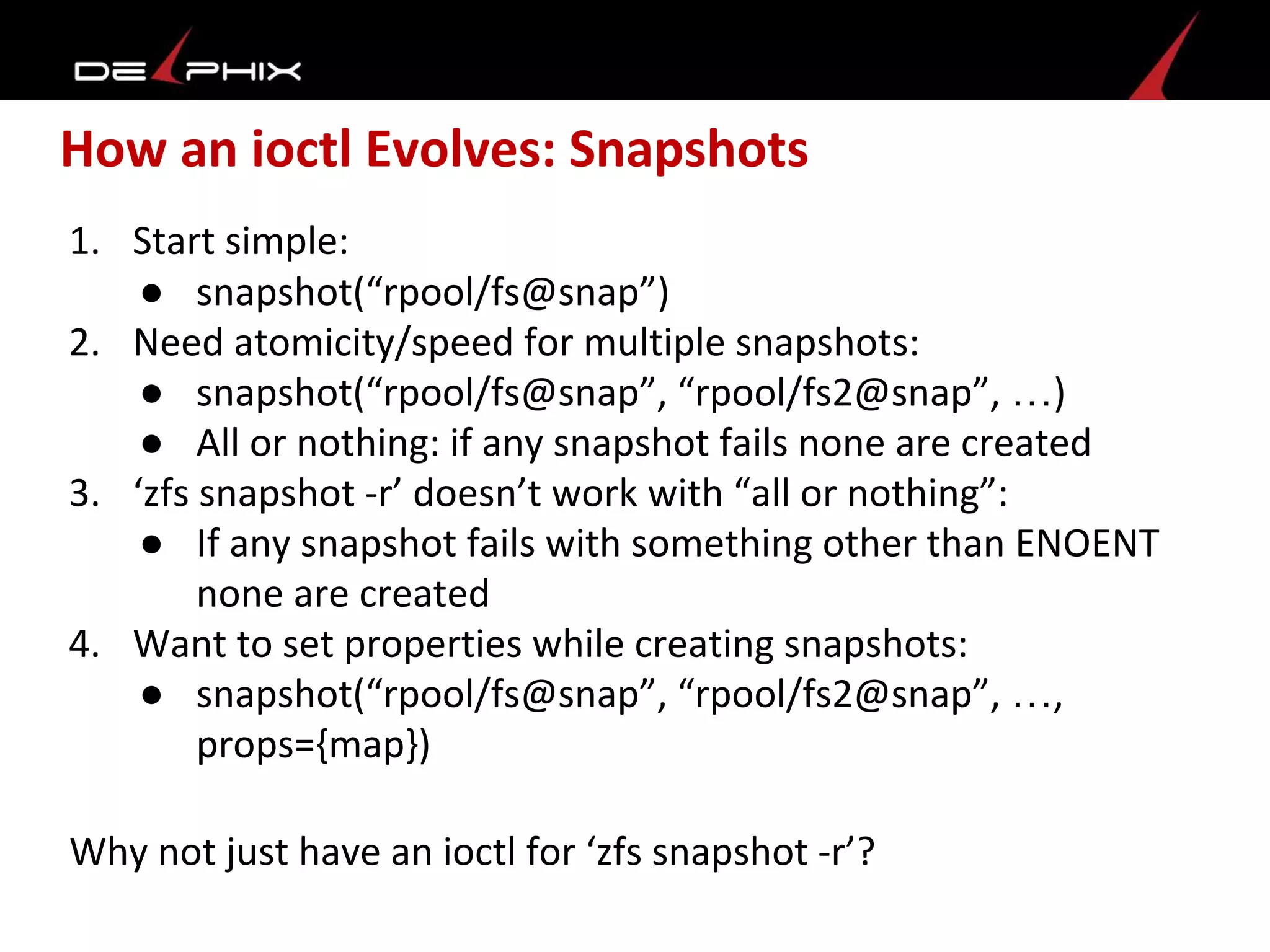 How an ioctl Evolves: Snapshots
1. Start simple:
● snapshot(“rpool/fs@snap”)
2. Need atomicity/speed for multiple snapshots:
● snapshot(“rpool/fs@snap”, “rpool/fs2@snap”, …)
● All or nothing: if any snapshot fails none are created
3. ‘zfs snapshot -r’ doesn’t work with “all or nothing”:
● If any snapshot fails with something other than ENOENT
none are created
4. Want to set properties while creating snapshots:
● snapshot(“rpool/fs@snap”, “rpool/fs2@snap”, …,
props={map})
Why not just have an ioctl for ‘zfs snapshot -r’?
 