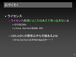 おやくそく ライセンス ライセンス の 深いところはあえて突っ込まない よ ZFS は CDDL Linux Kernel は GNU GPL CDDL と GPL の関係以外も勿論あるよね Oracle(Sun) とか NetApp とか・・・！ 