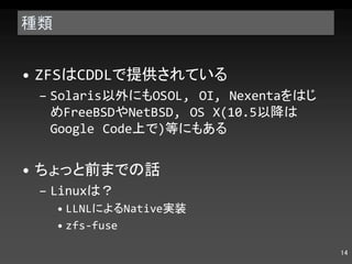 種類 ZFS は CDDL で提供されている Solaris 以外にも OSOL, OI, Nexenta をはじめ FreeBSD や NetBSD, OS X(10.5 以降は Google Code 上で ) 等にもある ちょっと前までの話 Linux は？ LLNL による Native 実装 zfs-fuse 